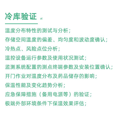 GSP驗(yàn)證中冷庫(kù)驗(yàn)證項(xiàng)目：溫度分布特性的測(cè)試與分析； 存儲(chǔ)空間溫度的偏差、均勻度和波動(dòng)度確認(rèn)； 冷熱點(diǎn)、風(fēng)險(xiǎn)點(diǎn)位分析； 溫控設(shè)備運(yùn)行參數(shù)及使用狀況測(cè)試； 監(jiān)測(cè)系統(tǒng)配置的測(cè)點(diǎn)終端參數(shù)及安裝位置確認(rèn)； 開門作業(yè)對(duì)溫度分布及藥品儲(chǔ)存的影響； 保溫性能及變化趨勢(shì)分析； 應(yīng)急保障措施（備用電源等）的驗(yàn)證； 極端外部環(huán)境條件下保溫效果評(píng)估；