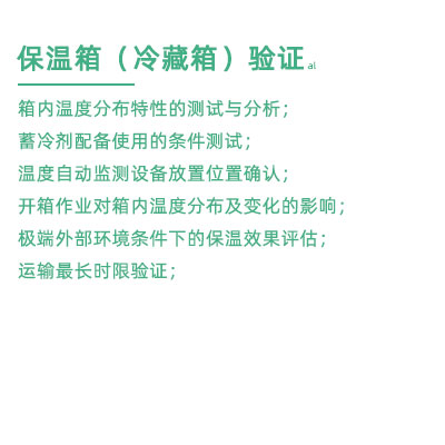 GSP驗(yàn)證中冷藏箱保溫箱驗(yàn)證項(xiàng)目：箱內(nèi)溫度分布特性的測(cè)試與分析； 蓄冷劑配備使用的條件測(cè)試； 溫度自動(dòng)監(jiān)測(cè)設(shè)備放置位置確認(rèn)； 開箱作業(yè)對(duì)箱內(nèi)溫度分布及變化的影響； 極端外部環(huán)境條件下的保溫效果評(píng)估； 運(yùn)輸最長(zhǎng)時(shí)限驗(yàn)證；