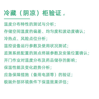 GSP驗(yàn)證中冷藏柜陰涼柜驗(yàn)證項(xiàng)目：溫度分布特性的測(cè)試與分析； 存儲(chǔ)空間溫度的偏差、均勻度和波動(dòng)度確認(rèn)； 冷熱點(diǎn)、風(fēng)險(xiǎn)點(diǎn)位分析； 溫控設(shè)備運(yùn)行參數(shù)及使用狀況測(cè)試； 監(jiān)測(cè)系統(tǒng)配置的測(cè)點(diǎn)終端參數(shù)及安裝位置確認(rèn)； 開門作業(yè)對(duì)溫度分布及藥品儲(chǔ)存的影響； 保溫性能及變化趨勢(shì)分析； 應(yīng)急保障措施（備用電源等）的驗(yàn)證； 極端外部環(huán)境條件下保溫效果評(píng)估；