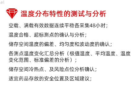 溫度分布特性的測(cè)試與分析：空載、滿載有效數(shù)據(jù)連續(xù)平穩(wěn)各采集48小時(shí)； 溫度合格、超標(biāo)測(cè)點(diǎn)的確認(rèn)與分析； 儲(chǔ)存空間溫度的偏差、均勻度和波動(dòng)度的確認(rèn)； 各測(cè)點(diǎn)溫度變化匯總分析（極值溫度、平均溫度、 溫度變化范圍、標(biāo)準(zhǔn)偏差的分析）； 儲(chǔ)存空間冷熱點(diǎn)、及風(fēng)險(xiǎn)點(diǎn)位分析確認(rèn)； 適宜藥品存放的安全位置及區(qū)域建議；