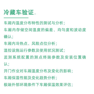 GSP驗(yàn)證中冷藏車驗(yàn)證項(xiàng)目：車廂內(nèi)溫度分布特性的測(cè)試與分析； 車廂內(nèi)存儲(chǔ)空間溫度的偏差、均勻度和波動(dòng)度確認(rèn)； 車廂內(nèi)冷熱點(diǎn)、風(fēng)險(xiǎn)點(diǎn)位分析； 溫控設(shè)施運(yùn)行參數(shù)及使用狀況測(cè)試； 監(jiān)測(cè)系統(tǒng)配置的測(cè)點(diǎn)終端參數(shù)及安裝位置確認(rèn)； 開門作業(yè)對(duì)車廂溫度分布及變化的影響； 車廂保溫性能及變化趨勢(shì)分析； 極端外部環(huán)境條件下車廂保溫效果評(píng)估；